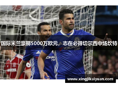 国际米兰豪掷5000万欧元，志在必得切尔西中场坎特