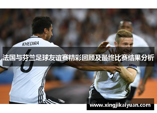 法国与芬兰足球友谊赛精彩回顾及最终比赛结果分析