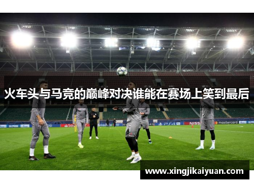 火车头与马竞的巅峰对决谁能在赛场上笑到最后