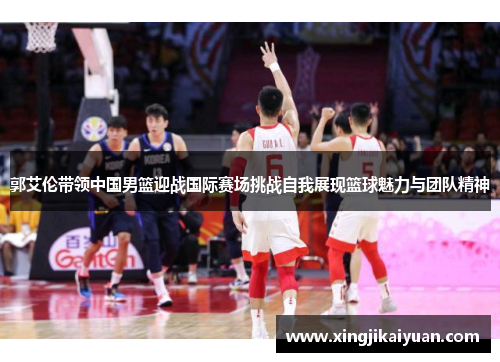 郭艾伦带领中国男篮迎战国际赛场挑战自我展现篮球魅力与团队精神