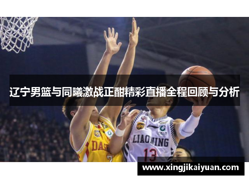 辽宁男篮与同曦激战正酣精彩直播全程回顾与分析