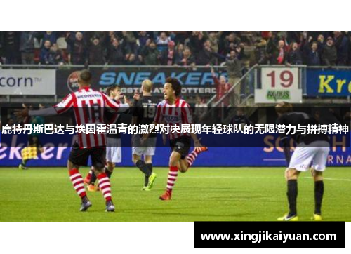鹿特丹斯巴达与埃因霍温青的激烈对决展现年轻球队的无限潜力与拼搏精神
